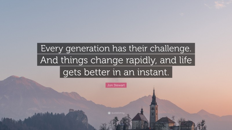 Jon Stewart Quote: “Every generation has their challenge. And things change rapidly, and life gets better in an instant.”