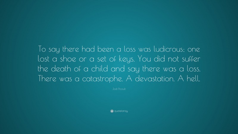 Jodi Picoult Quote: “To say there had been a loss was ludicrous; one lost a shoe or a set of keys. You did not suffer the death of a child and say there was a loss. There was a catastrophe. A devastation. A hell.”
