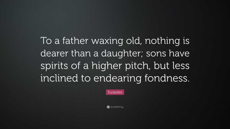 Euripides Quote: “To a father waxing old, nothing is dearer than a daughter; sons have spirits of a higher pitch, but less inclined to endearing fondness.”