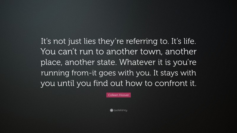 Colleen Hoover Quote: “It’s not just lies they’re referring to. It’s life. You can’t run to another town, another place, another state. Whatever it is you’re running from-it goes with you. It stays with you until you find out how to confront it.”