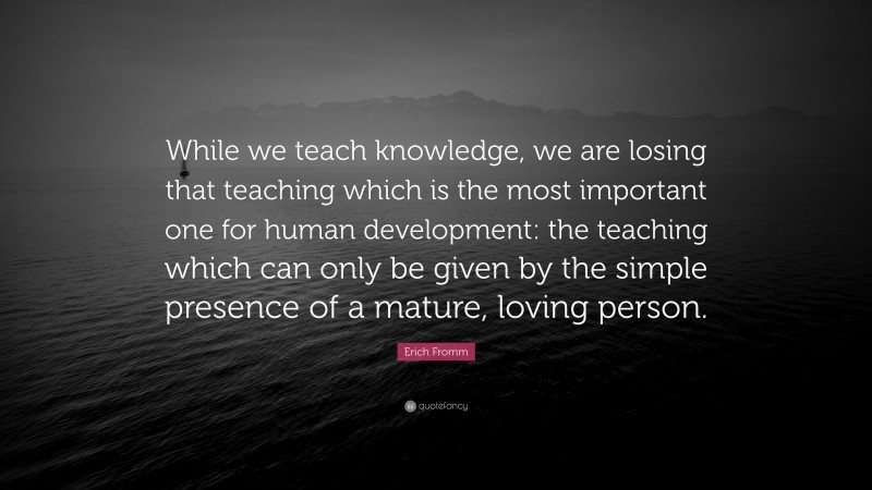 Erich Fromm Quote: “While we teach knowledge, we are losing that teaching which is the most important one for human development: the teaching which can only be given by the simple presence of a mature, loving person.”