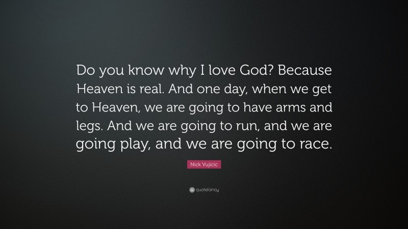 Nick Vujicic Quote: “Do you know why I love God? Because Heaven is real. And one day, when we get to Heaven, we are going to have arms and legs. And we are going to run, and we are going play, and we are going to race.”
