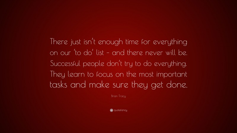 Brian Tracy Quote: “There just isn’t enough time for everything on our ‘to do’ list – and there never will be. Successful people don’t try to do everything. They learn to focus on the most important tasks and make sure they get done.”
