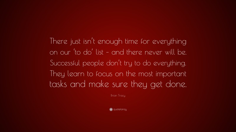 Brian Tracy Quote: “There just isn’t enough time for everything on our ‘to do’ list – and there never will be. Successful people don’t try to do everything. They learn to focus on the most important tasks and make sure they get done.”