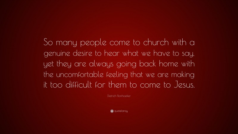 Dietrich Bonhoeffer Quote: “So many people come to church with a genuine desire to hear what we have to say, yet they are always going back home with the uncomfortable feeling that we are making it too difficult for them to come to Jesus.”