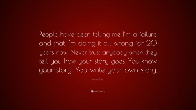 Kevin Smith Quote: “People have been telling me I’m a failure and that I’m doing it all wrong for 20 years now. Never trust anybody when they tell you how your story goes. You know your story. You write your own story.”
