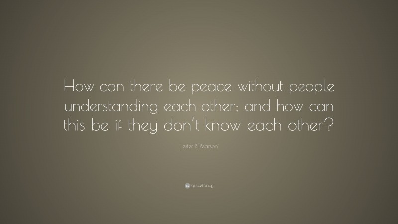 Lester B. Pearson Quote: “How can there be peace without people understanding each other; and how can this be if they don’t know each other?”