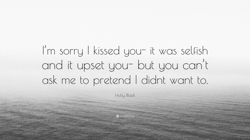 Holly Black Quote: “I’m sorry I kissed you- it was selfish and it upset you- but you can’t ask me to pretend I didnt want to.”