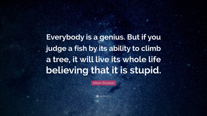 Albert Einstein Quote: “Everybody is a genius.  But if you judge a fish by its ability to climb a tree, it will live its whole life believing that it is stupid.”