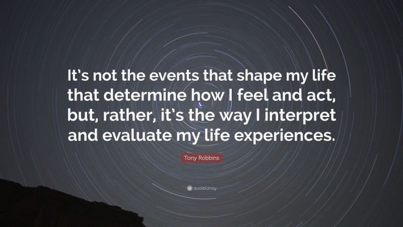 Tony Robbins Quote: “It’s not the events that shape my life that determine how I feel and act, but, rather, it’s the way I interpret and evaluate my life experiences.”