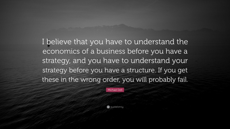 Michael Dell Quote: “I believe that you have to understand the economics of a business before you have a strategy, and you have to understand your strategy before you have a structure. If you get these in the wrong order, you will probably fail.”