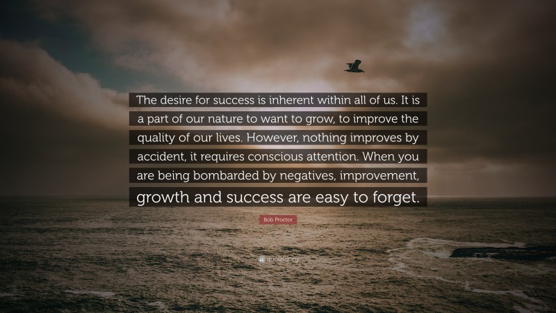 Bob Proctor Quote: “The desire for success is inherent within all of us. It is a part of our nature to want to grow, to improve the quality of our lives. However, nothing improves by accident, it requires conscious attention. When you are being bombarded by negatives, improvement, growth and success are easy to forget.”