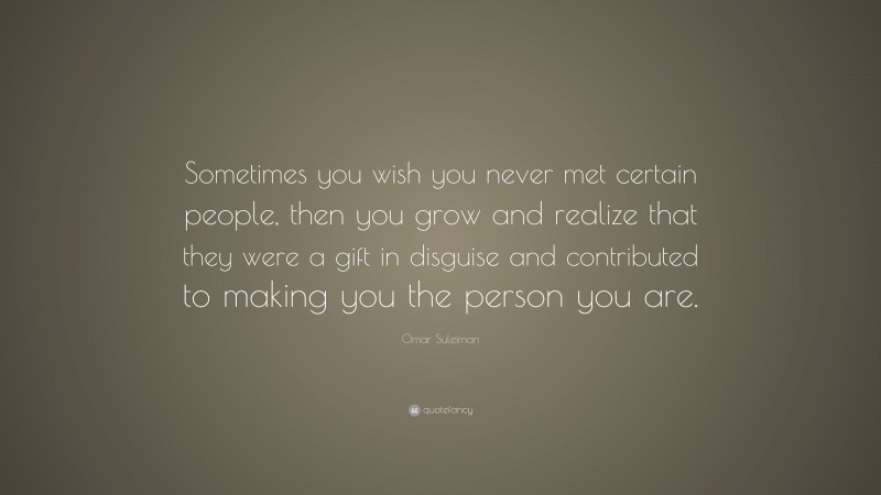 Omar Suleiman Quote: “Sometimes you wish you never met certain people, then you grow and realize that they were a gift in disguise and contributed to making you the person you are.”