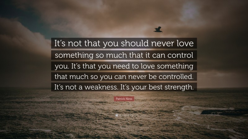 Patrick Ness Quote: “It’s not that you should never love something so much that it can control you. It’s that you need to love something that much so you can never be controlled. It’s not a weakness. It’s your best strength.”