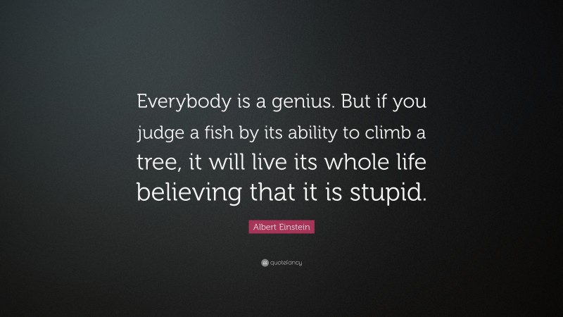 Albert Einstein Quote: “Everybody is a genius.  But if you judge a fish by its ability to climb a tree, it will live its whole life believing that it is stupid.”