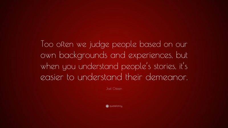 Joel Osteen Quote: “Too often we judge people based on our own backgrounds and experiences, but when you understand people’s stories, it’s easier to understand their demeanor.”