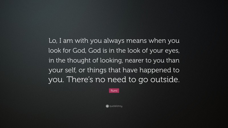 Rumi Quote: “Lo, I am with you always means when you look for God, God is in the look of your eyes, in the thought of looking, nearer to you than your self, or things that have happened to you. There’s no need to go outside.”