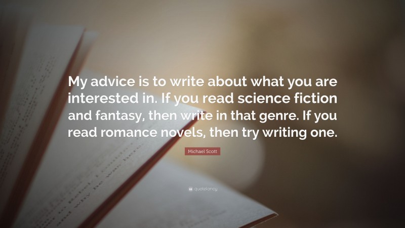 Michael Scott Quote: “My advice is to write about what you are interested in. If you read science fiction and fantasy, then write in that genre. If you read romance novels, then try writing one.”