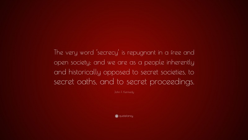 John F. Kennedy Quote: “The very word ‘secrecy’ is repugnant in a free and open society; and we are as a people inherently and historically opposed to secret societies, to secret oaths, and to secret proceedings.”