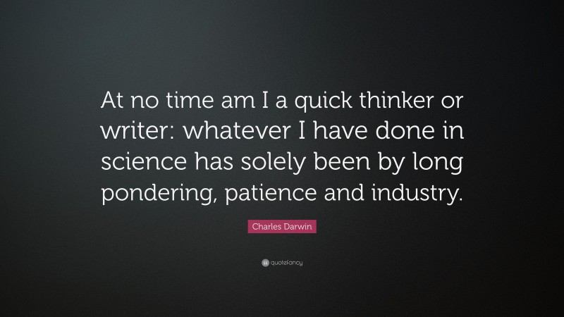 Charles Darwin Quote: “At no time am I a quick thinker or writer: whatever I have done in science has solely been by long pondering, patience and industry.”