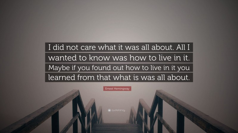 Ernest Hemingway Quote: “I did not care what it was all about. All I wanted to know was how to live in it. Maybe if you found out how to live in it you learned from that what is was all about.”