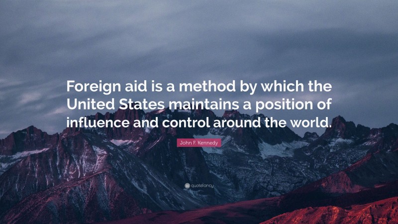 John F. Kennedy Quote: “Foreign aid is a method by which the United States maintains a position of influence and control around the world.”