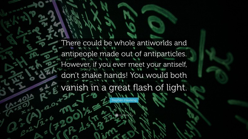 Stephen Hawking Quote: “There could be whole antiworlds and antipeople made out of antiparticles. However, if you ever meet your antiself, don’t shake hands! You would both vanish in a great flash of light.”