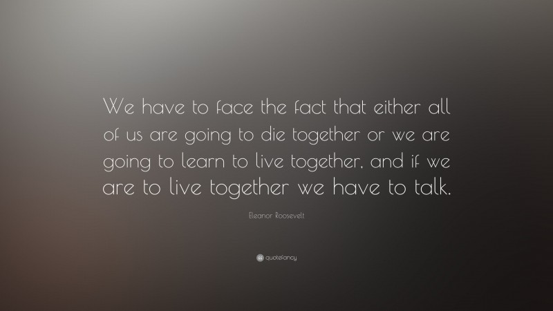 Eleanor Roosevelt Quote: “We have to face the fact that either all of us are going to die together or we are going to learn to live together, and if we are to live together we have to talk.”