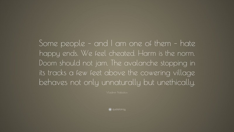 Vladimir Nabokov Quote: “Some people – and I am one of them – hate happy ends. We feel cheated. Harm is the norm. Doom should not jam. The avalanche stopping in its tracks a few feet above the cowering village behaves not only unnaturally but unethically.”