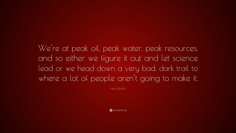 Henry Rollins Quote: “We’re at peak oil, peak water, peak resources, and so either we figure it out and let science lead or we head down a very bad, dark trail to where a lot of people aren’t going to make it.”