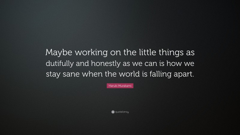Haruki Murakami Quote: “Maybe working on the little things as dutifully and honestly as we can is how we stay sane when the world is falling apart.”