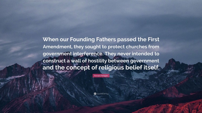 Ronald Reagan Quote: “When our Founding Fathers passed the First Amendment, they sought to protect churches from government interference. They never intended to construct a wall of hostility between government and the concept of religious belief itself.”