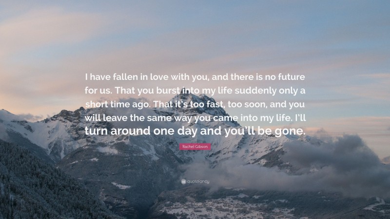 Rachel Gibson Quote: “I have fallen in love with you, and there is no future for us. That you burst into my life suddenly only a short time ago. That it’s too fast, too soon, and you will leave the same way you came into my life. I’ll turn around one day and you’ll be gone.”