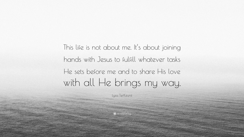 Lysa TerKeurst Quote: “This life is not about me. It’s about joining hands with Jesus to fulfill whatever tasks He sets before me and to share His love with all He brings my way.”