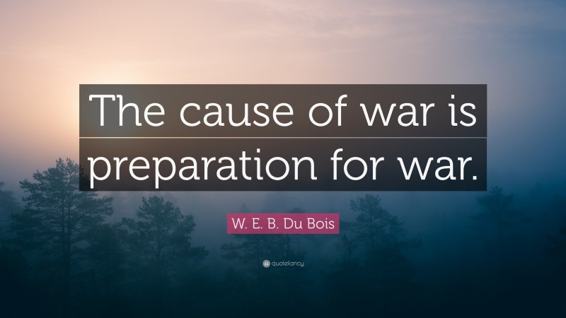 W. E. B. Du Bois Quote: “The cause of war is preparation for war.”