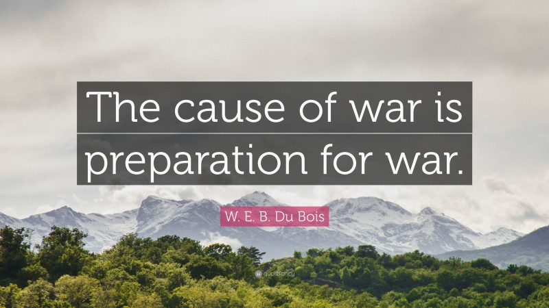 W. E. B. Du Bois Quote: “The cause of war is preparation for war.”