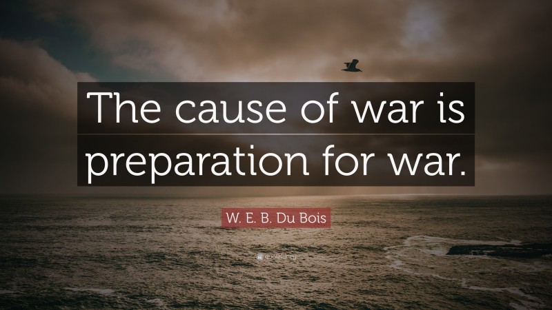 W. E. B. Du Bois Quote: “The cause of war is preparation for war.”