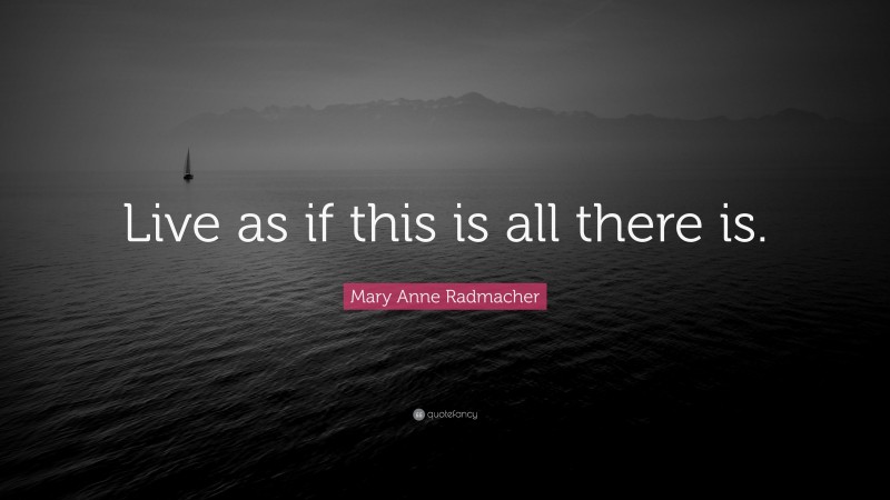 Mary Anne Radmacher Quote: “Live as if this is all there is.”