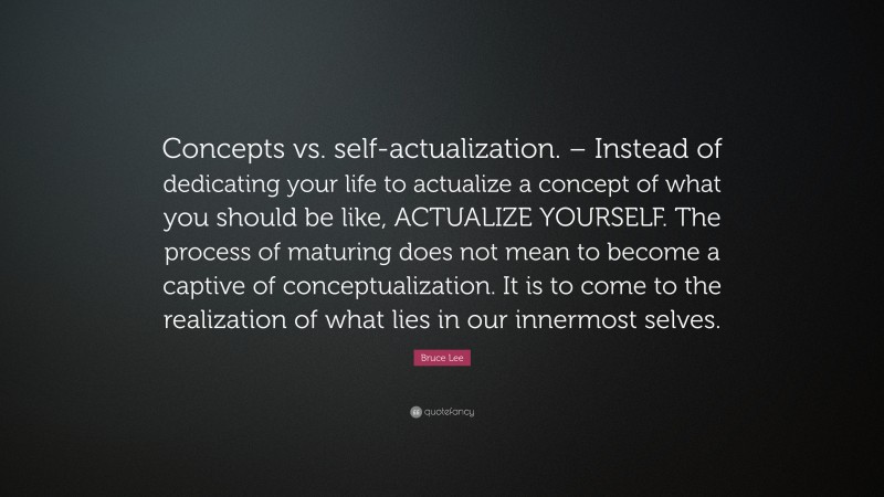 Bruce Lee Quote: “Concepts vs. self-actualization. – Instead of dedicating your life to actualize a concept of what you should be like, ACTUALIZE YOURSELF. The process of maturing does not mean to become a captive of conceptualization. It is to come to the realization of what lies in our innermost selves.”