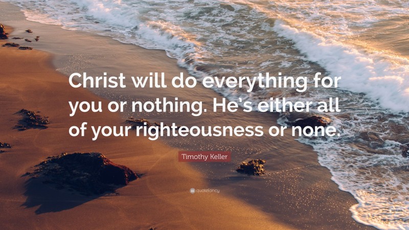 Timothy Keller Quote: “Christ will do everything for you or nothing. He’s either all of your righteousness or none.”