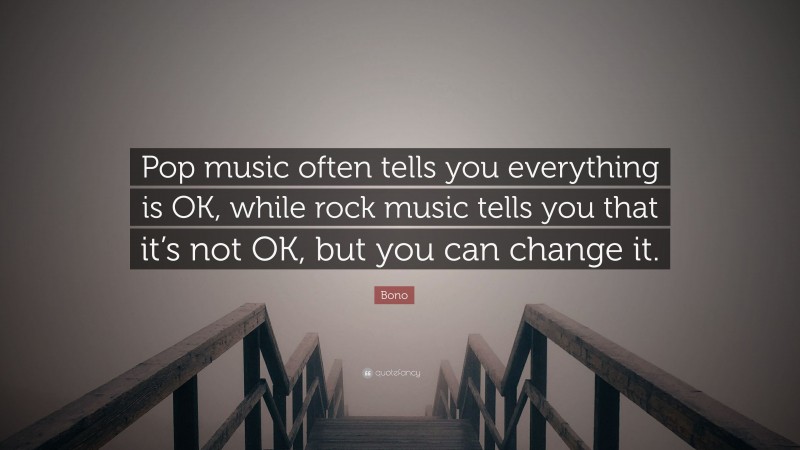 Bono Quote: “Pop music often tells you everything is OK, while rock music tells you that it’s not OK, but you can change it.”