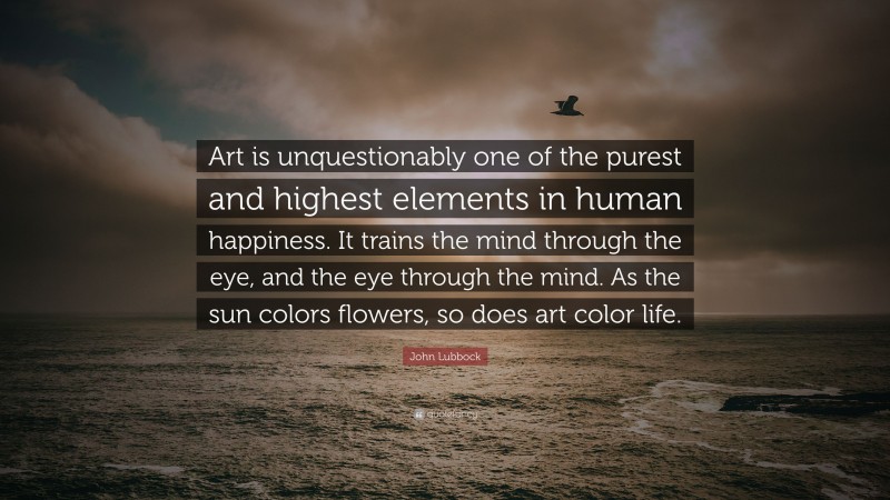 John Lubbock Quote: “Art is unquestionably one of the purest and highest elements in human happiness. It trains the mind through the eye, and the eye through the mind. As the sun colors flowers, so does art color life.”