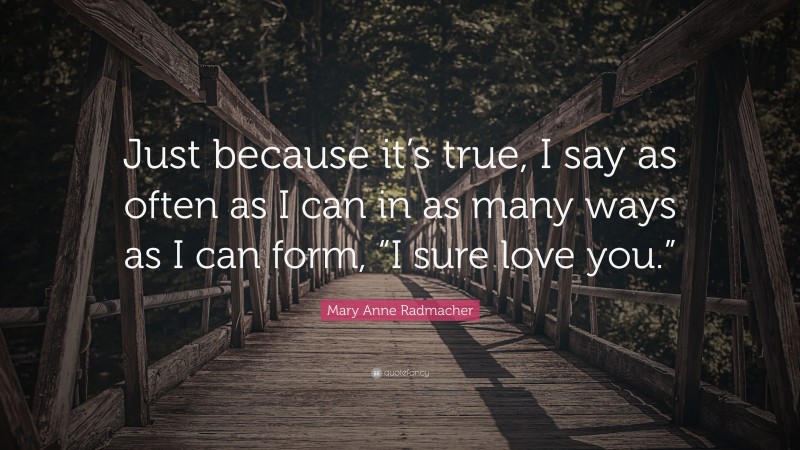 Mary Anne Radmacher Quote: “Just because it’s true, I say as often as I can in as many ways as I can form, “I sure love you.””