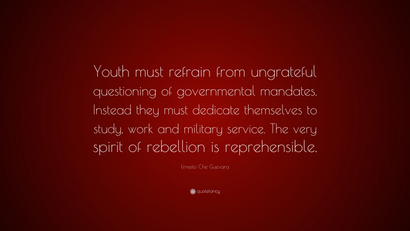 Ernesto Che Guevara Quote: “Youth must refrain from ungrateful questioning of governmental mandates. Instead they must dedicate themselves to study, work and military service. The very spirit of rebellion is reprehensible.”