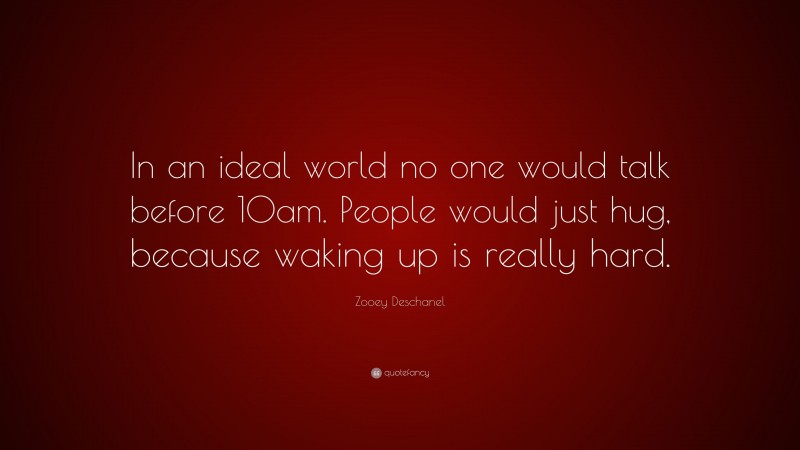 Zooey Deschanel Quote: “In an ideal world no one would talk before 10am. People would just hug, because waking up is really hard.”