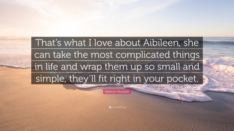 Kathryn Stockett Quote: “That’s what I love about Aibileen, she can take the most complicated things in life and wrap them up so small and simple, they’ll fit right in your pocket.”
