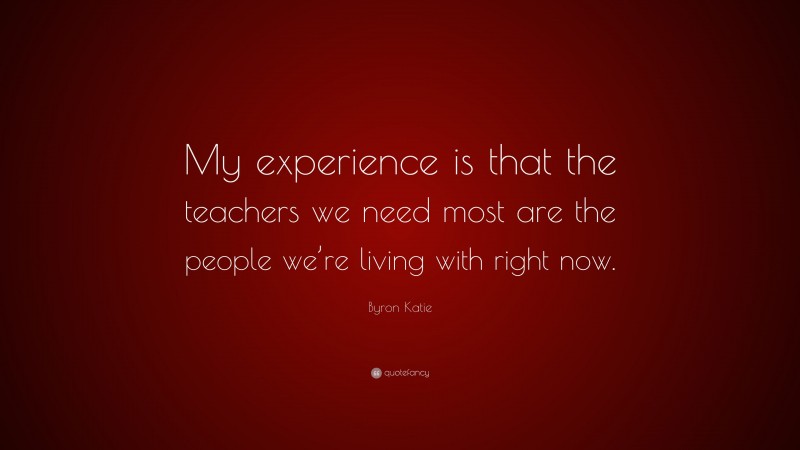 Byron Katie Quote: “My experience is that the teachers we need most are the people we’re living with right now.”