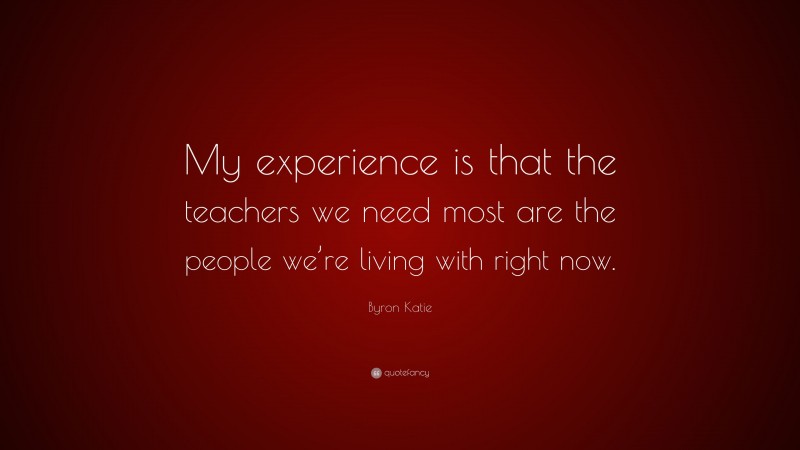 Byron Katie Quote: “My experience is that the teachers we need most are ...