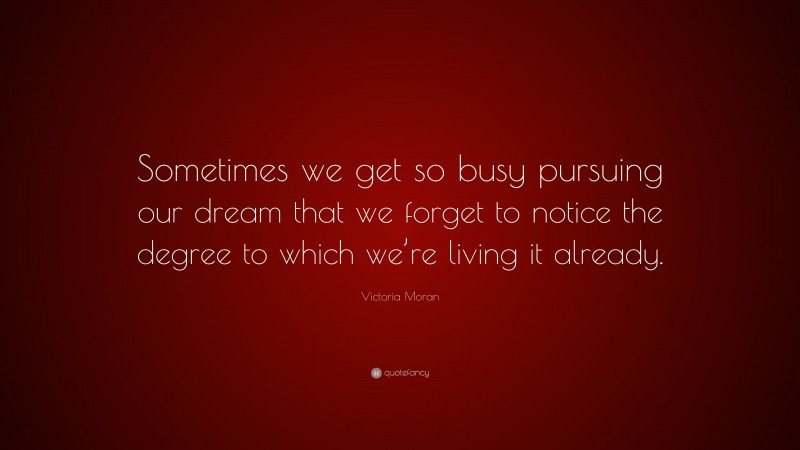 Victoria Moran Quote: “Sometimes we get so busy pursuing our dream that we forget to notice the degree to which we’re living it already.”
