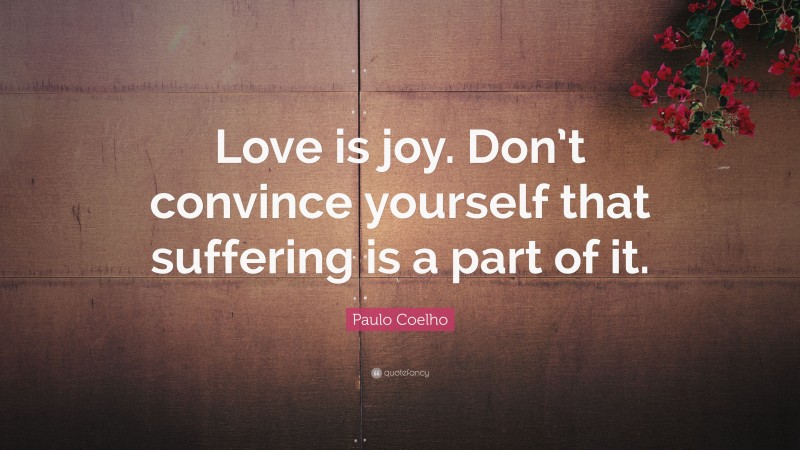 Paulo Coelho Quote: “Love is joy. Don’t convince yourself that suffering is a part of it.”